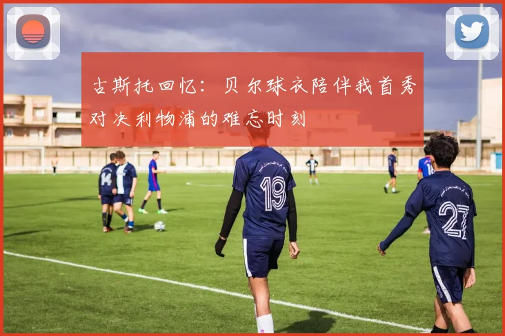 古斯托回忆：贝尔球衣陪伴我首秀对决利物浦的难忘时刻