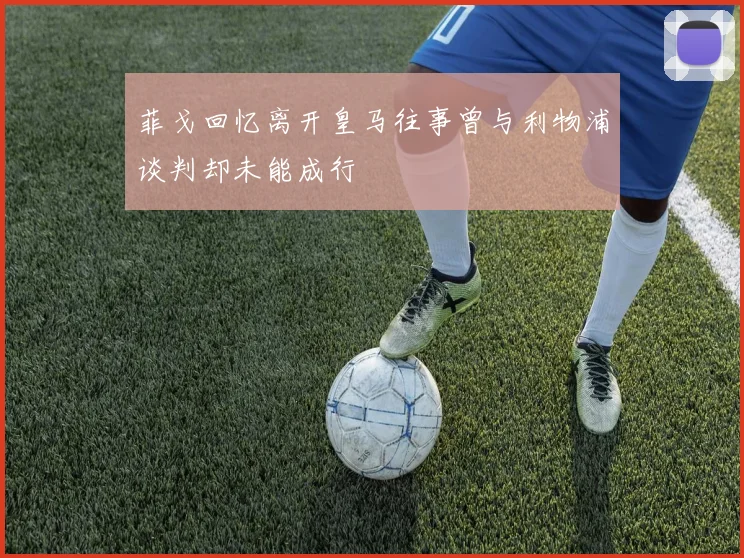 菲戈回忆离开皇马往事曾与利物浦谈判却未能成行