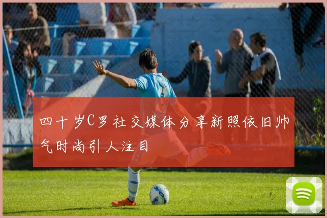 四十岁C罗社交媒体分享新照依旧帅气时尚引人注目