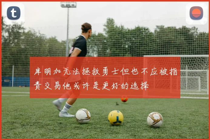 库明加无法拯救勇士但也不应被指责交易他或许是更好的选择