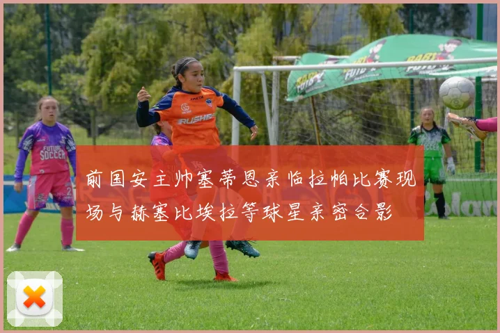 前国安主帅塞蒂恩亲临拉帕比赛现场与赫塞比埃拉等球星亲密合影