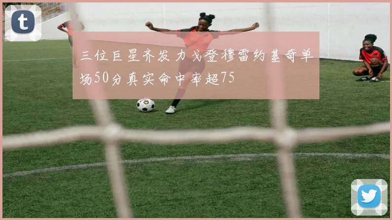 三位巨星齐发力戈登穆雷约基奇单场50分真实命中率超75