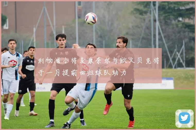 利物浦小将麦康奈尔与欧文贝克将于一月提前回归球队助力