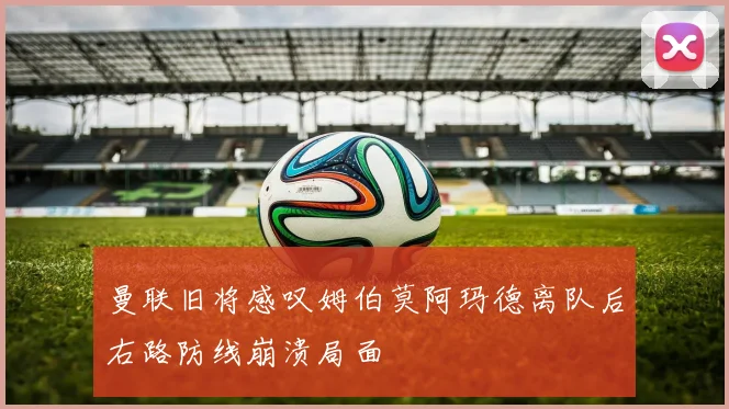 曼联旧将感叹姆伯莫阿玛德离队后右路防线崩溃局面