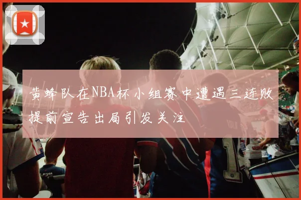黄蜂队在NBA杯小组赛中遭遇三连败提前宣告出局引发关注