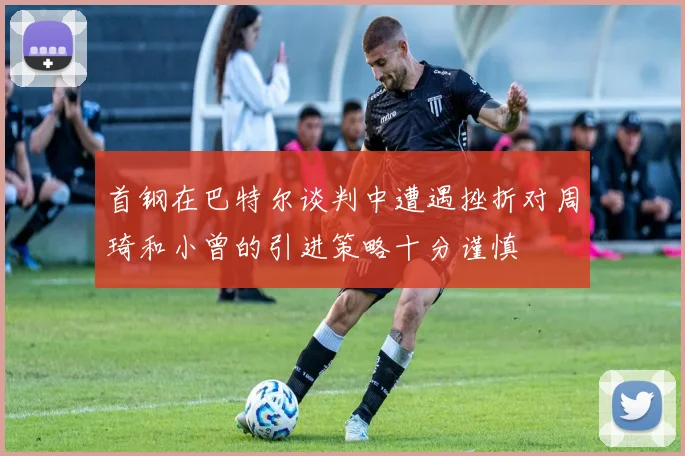 首钢在巴特尔谈判中遭遇挫折对周琦和小曾的引进策略十分谨慎