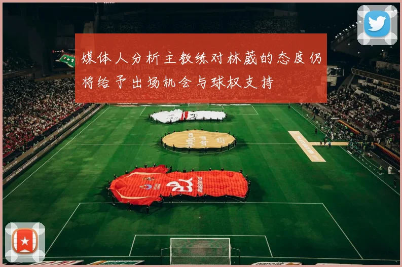 媒体人分析主教练对林葳的态度仍将给予出场机会与球权支持