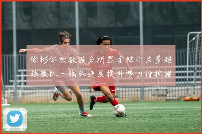 徐彬体测数据分析显示综合力量超越狼队一线队速度提升潜力待挖掘