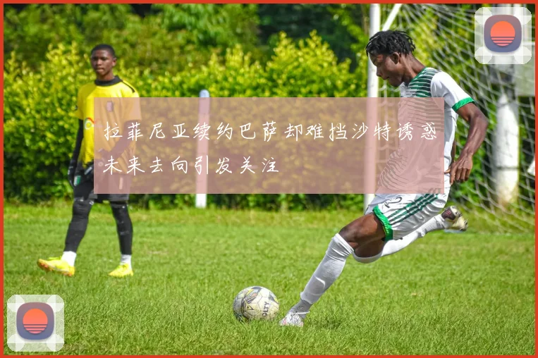 拉菲尼亚续约巴萨却难挡沙特诱惑未来去向引发关注