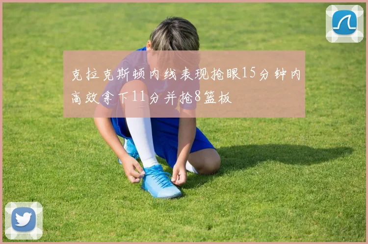 克拉克斯顿内线表现抢眼15分钟内高效拿下11分并抢8篮板