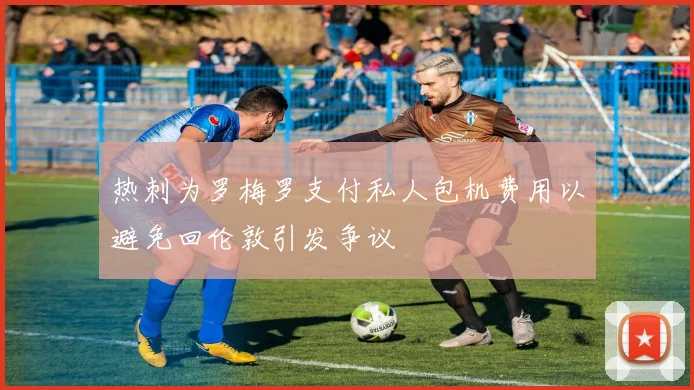 热刺为罗梅罗支付私人包机费用以避免回伦敦引发争议