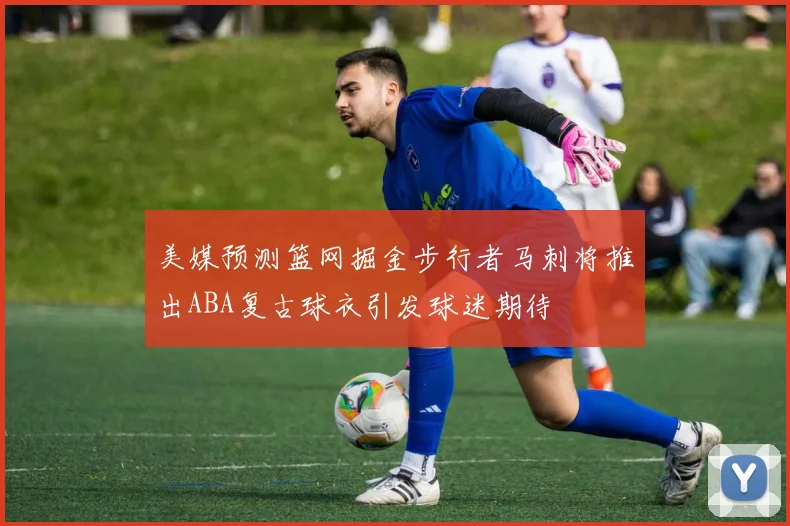 美媒预测篮网掘金步行者马刺将推出ABA复古球衣引发球迷期待