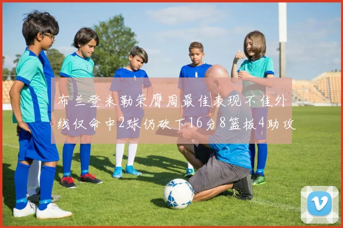 布兰登米勒荣膺周最佳表现不佳外线仅命中2球仍砍下16分8篮板4助攻