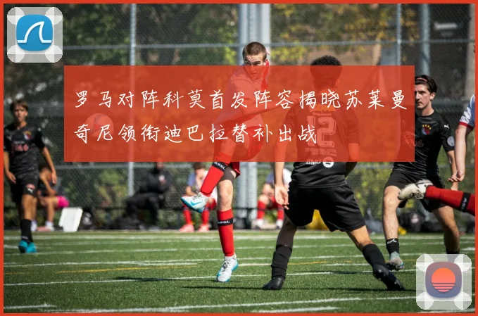 罗马对阵科莫首发阵容揭晓苏莱曼奇尼领衔迪巴拉替补出战
