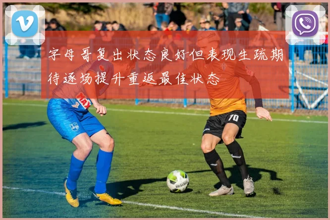 字母哥复出状态良好但表现生疏期待逐场提升重返最佳状态