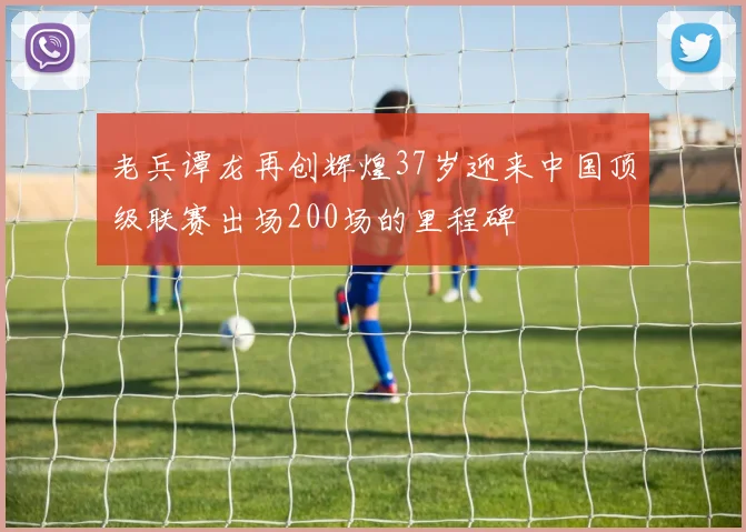 老兵谭龙再创辉煌37岁迎来中国顶级联赛出场200场的里程碑