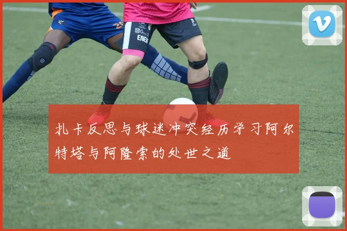 扎卡反思与球迷冲突经历学习阿尔特塔与阿隆索的处世之道