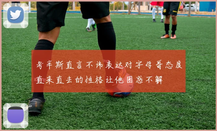 考辛斯直言不讳表达对字母哥态度直来直去的性格让他困惑不解