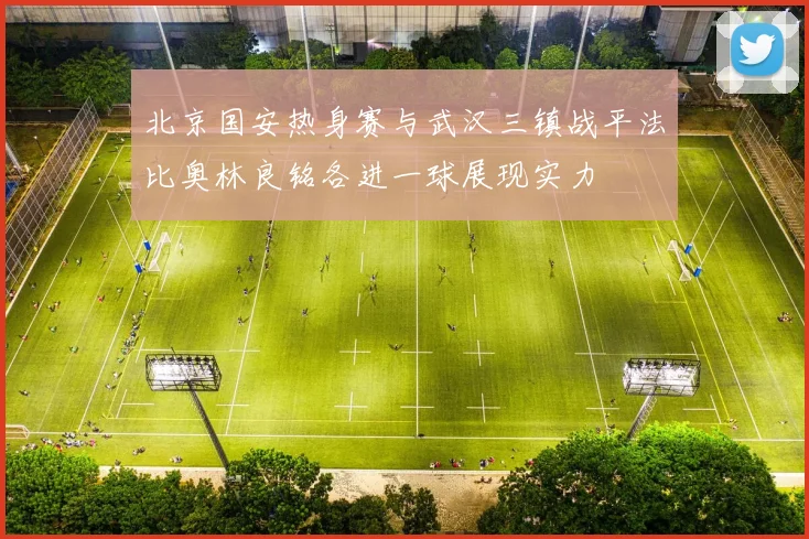 北京国安热身赛与武汉三镇战平法比奥林良铭各进一球展现实力