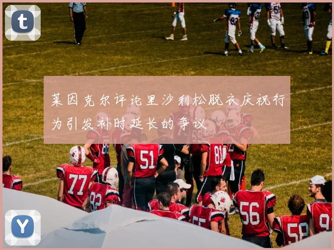 莱因克尔评论里沙利松脱衣庆祝行为引发补时延长的争议
