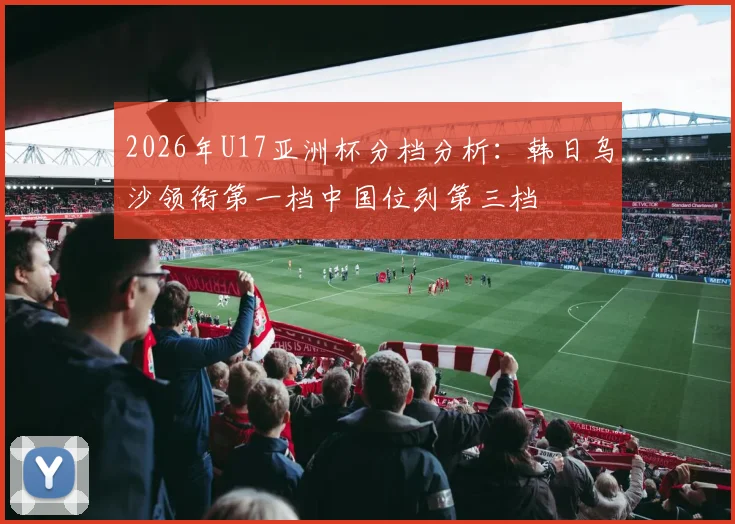 2026年U17亚洲杯分档分析：韩日乌沙领衔第一档中国位列第三档