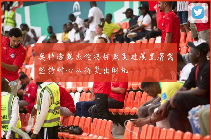 奥特透露杰伦格林康复进展显著需坚持耐心以待复出时机