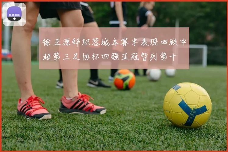 徐正源辞职蓉城本赛季表现回顾中超第三足协杯四强亚冠暂列第十