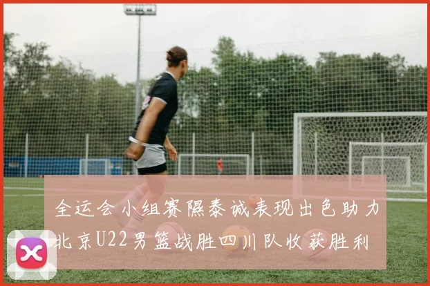 全运会小组赛隰泰诚表现出色助力北京U22男篮战胜四川队收获胜利