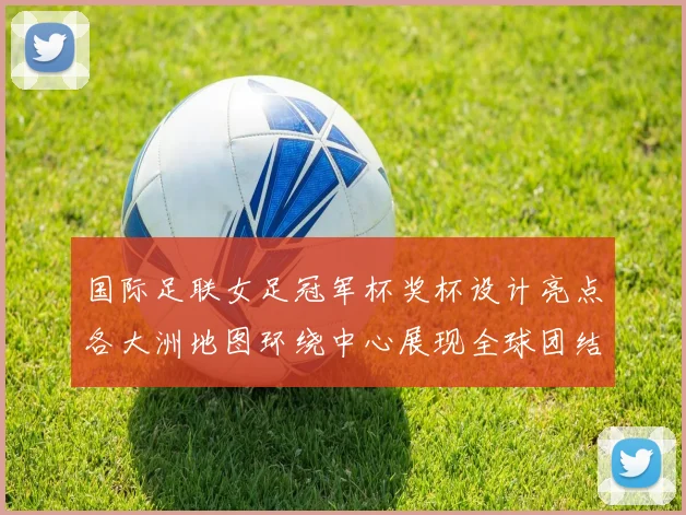 国际足联女足冠军杯奖杯设计亮点各大洲地图环绕中心展现全球团结与竞技精神