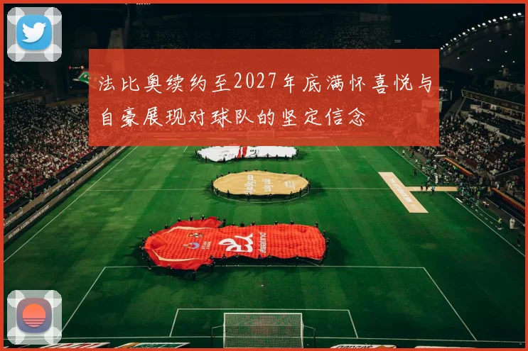 法比奥续约至2027年底满怀喜悦与自豪展现对球队的坚定信念