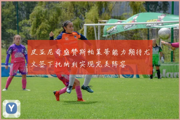皮亚尼奇盛赞斯帕莱蒂能力期待尤文签下托纳利实现完美阵容