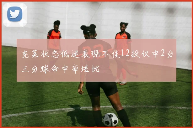 克莱状态低迷表现不佳12投仅中2分三分球命中率堪忧