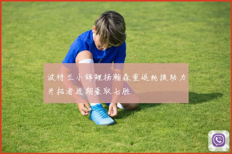 波特兰小锦鲤杨瀚森重返轮换助力开拓者近期豪取七胜