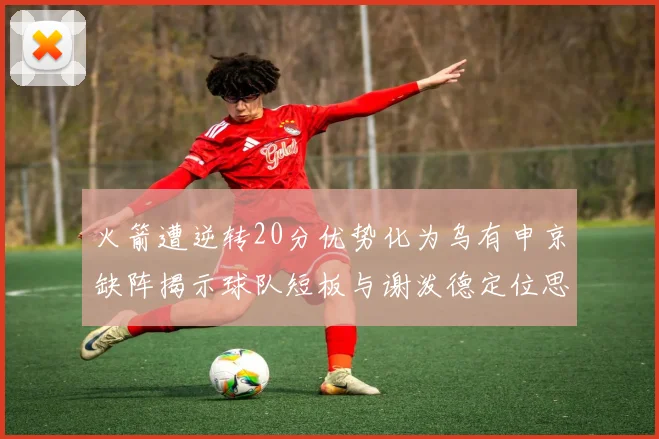 火箭遭逆转20分优势化为乌有申京缺阵揭示球队短板与谢泼德定位思考